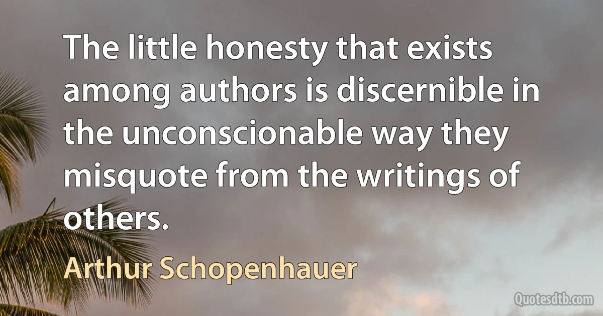 The little honesty that exists among authors is discernible in the unconscionable way they misquote from the writings of others. (Arthur Schopenhauer)