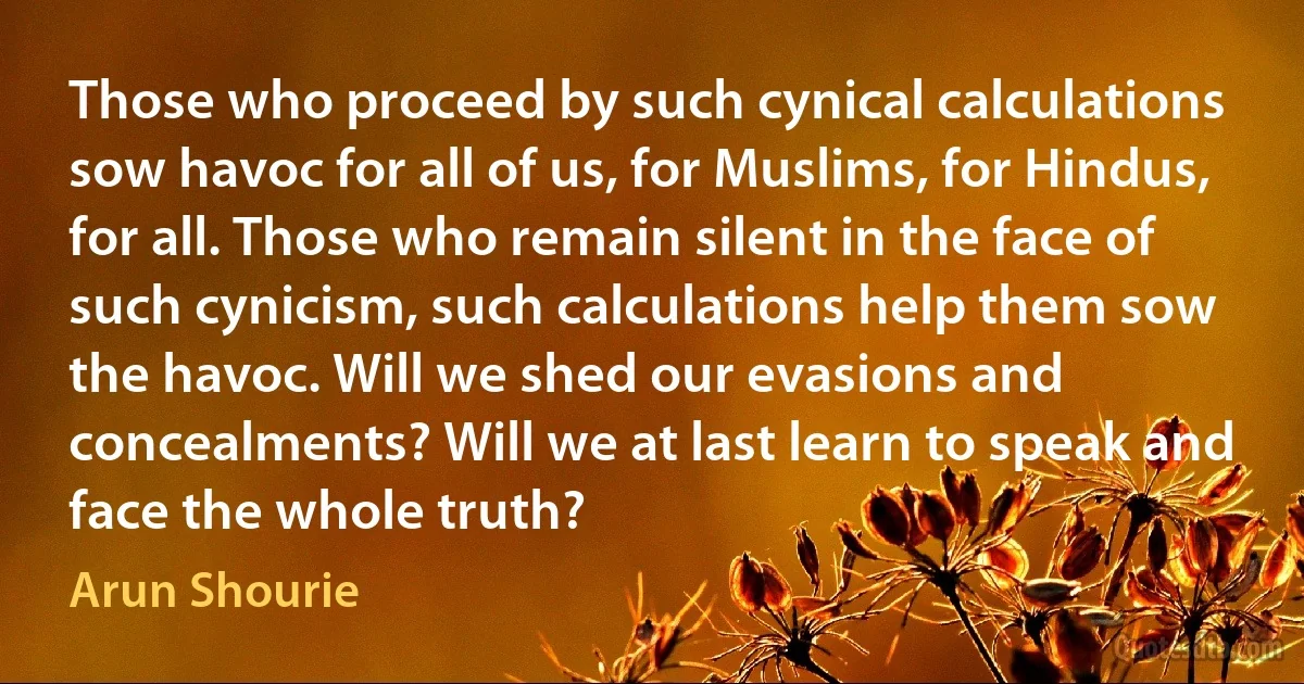 Those who proceed by such cynical calculations sow havoc for all of us, for Muslims, for Hindus, for all. Those who remain silent in the face of such cynicism, such calculations help them sow the havoc. Will we shed our evasions and concealments? Will we at last learn to speak and face the whole truth? (Arun Shourie)