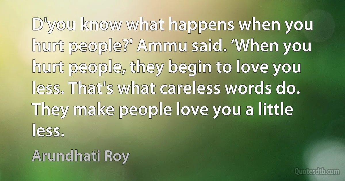 D'you know what happens when you hurt people?' Ammu said. ‘When you hurt people, they begin to love you less. That's what careless words do. They make people love you a little less. (Arundhati Roy)