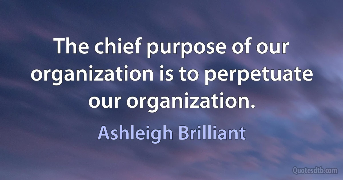 The chief purpose of our organization is to perpetuate our organization. (Ashleigh Brilliant)