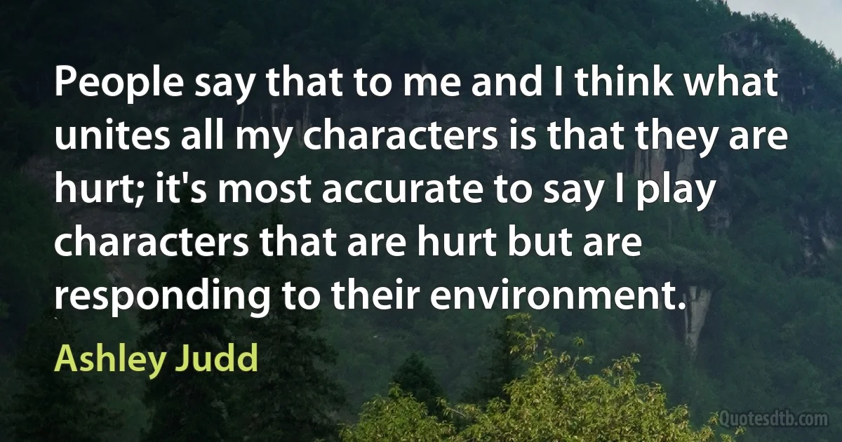 People say that to me and I think what unites all my characters is that they are hurt; it's most accurate to say I play characters that are hurt but are responding to their environment. (Ashley Judd)