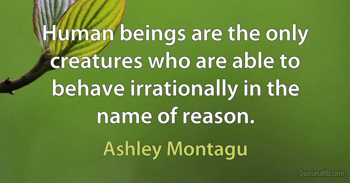 Human beings are the only creatures who are able to behave irrationally in the name of reason. (Ashley Montagu)