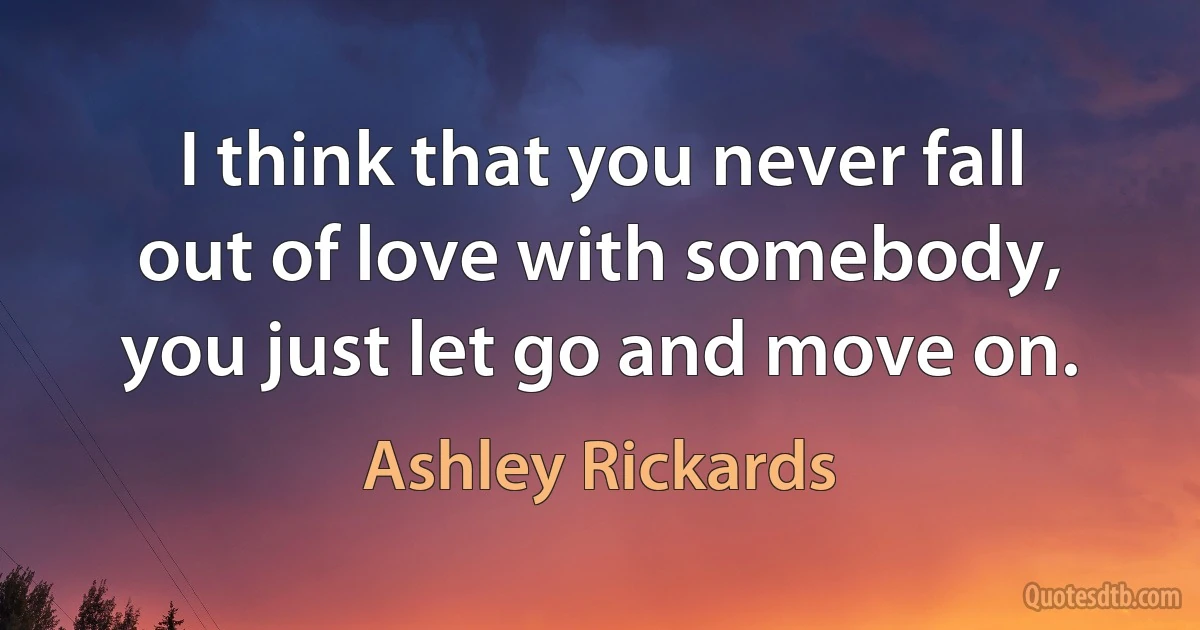 I think that you never fall out of love with somebody, you just let go and move on. (Ashley Rickards)