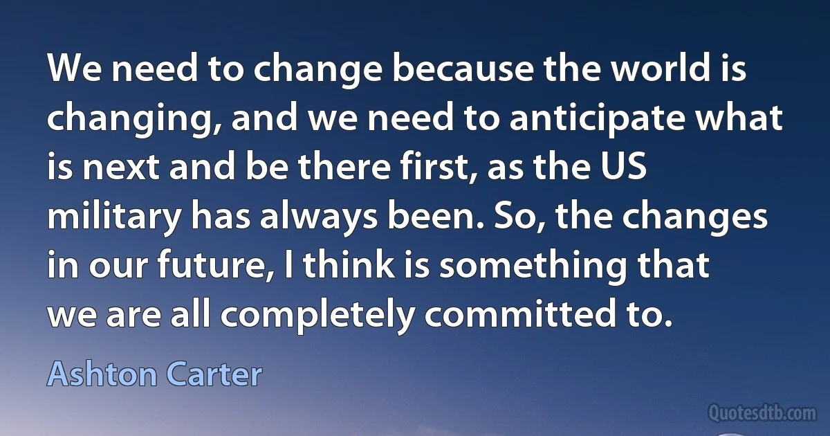 We need to change because the world is changing, and we need to anticipate what is next and be there first, as the US military has always been. So, the changes in our future, I think is something that we are all completely committed to. (Ashton Carter)