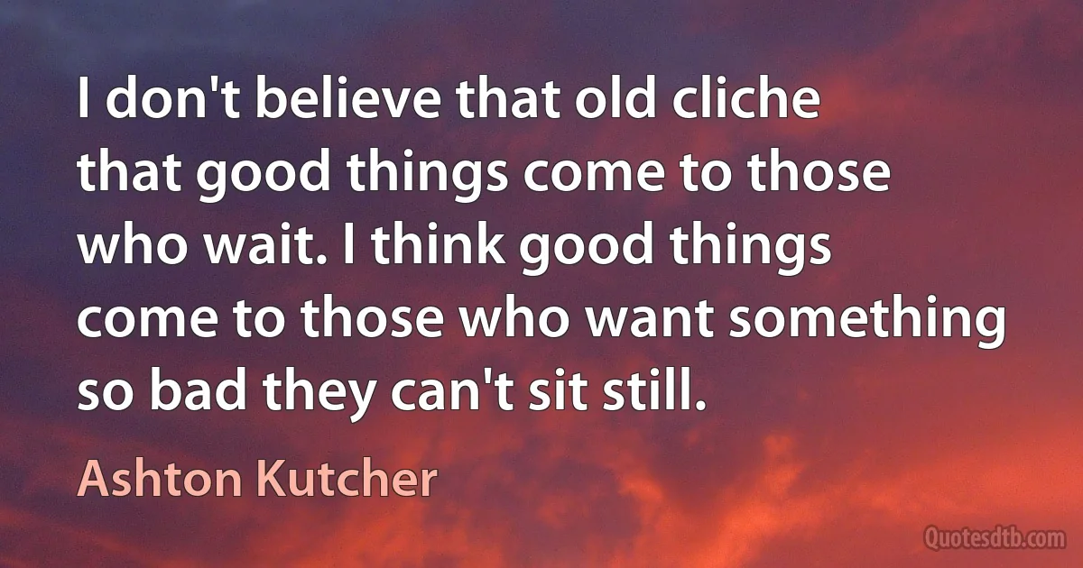 I don't believe that old cliche that good things come to those who wait. I think good things come to those who want something so bad they can't sit still. (Ashton Kutcher)