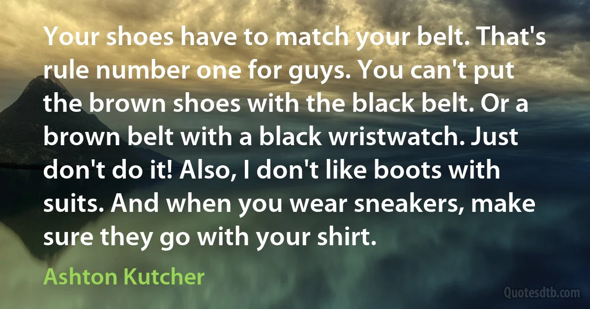 Your shoes have to match your belt. That's rule number one for guys. You can't put the brown shoes with the black belt. Or a brown belt with a black wristwatch. Just don't do it! Also, I don't like boots with suits. And when you wear sneakers, make sure they go with your shirt. (Ashton Kutcher)