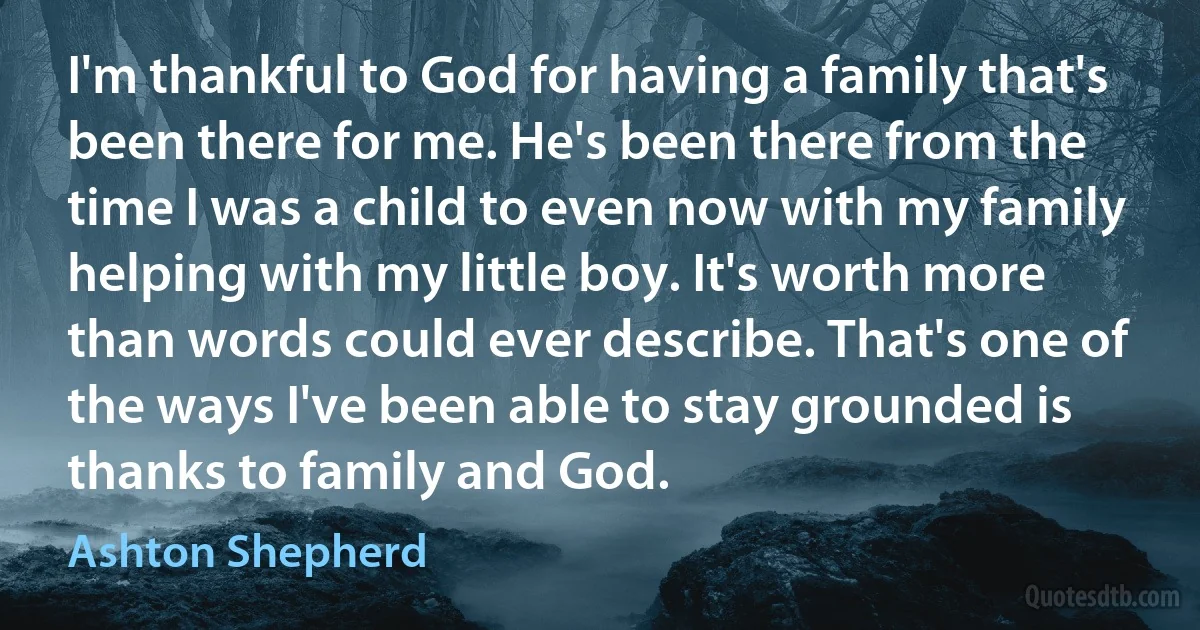 I'm thankful to God for having a family that's been there for me. He's been there from the time I was a child to even now with my family helping with my little boy. It's worth more than words could ever describe. That's one of the ways I've been able to stay grounded is thanks to family and God. (Ashton Shepherd)