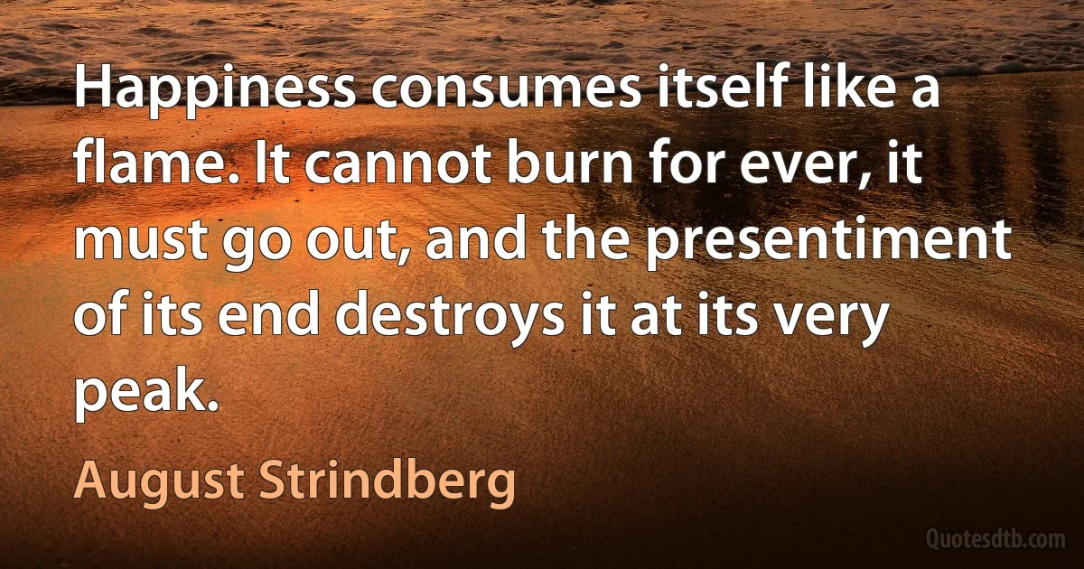 Happiness consumes itself like a flame. It cannot burn for ever, it must go out, and the presentiment of its end destroys it at its very peak. (August Strindberg)