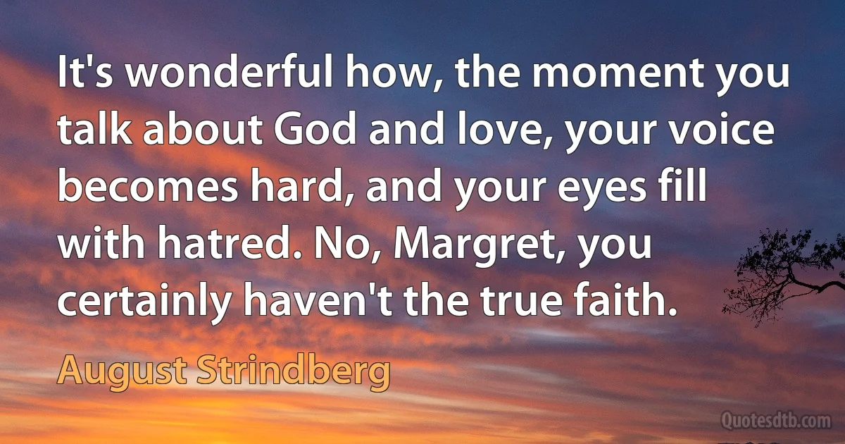 It's wonderful how, the moment you talk about God and love, your voice becomes hard, and your eyes fill with hatred. No, Margret, you certainly haven't the true faith. (August Strindberg)