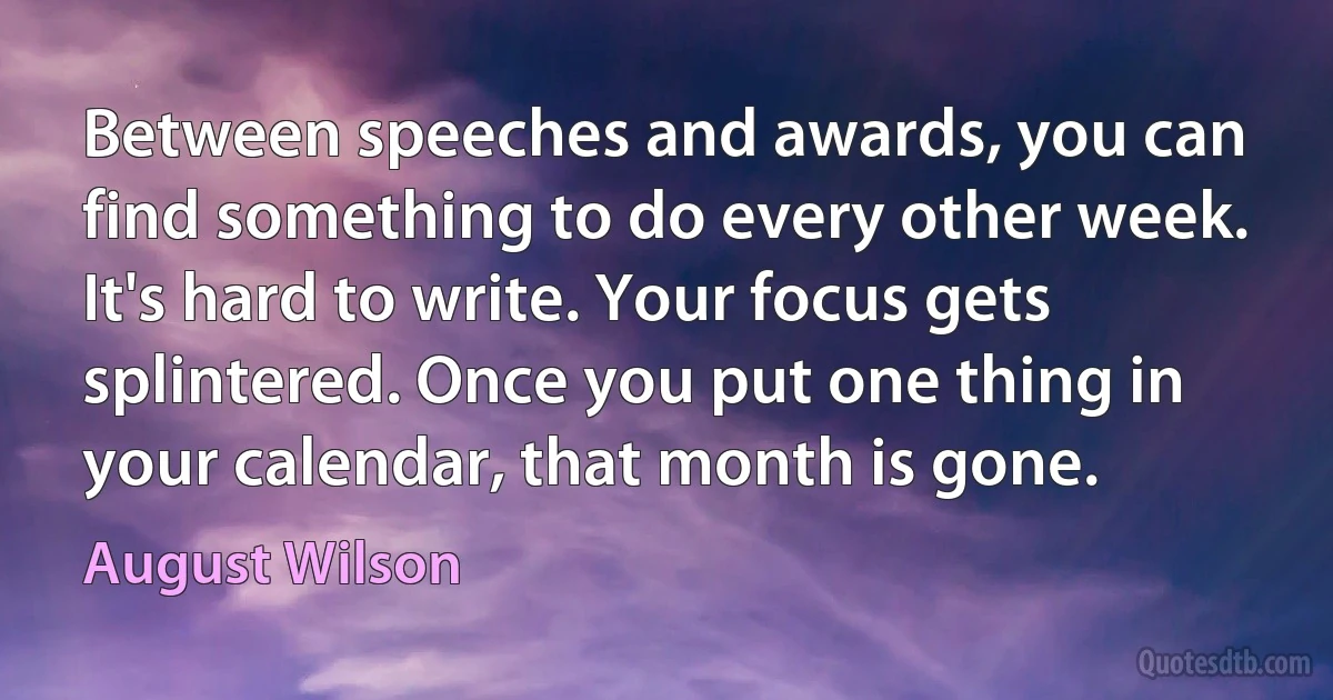 Between speeches and awards, you can find something to do every other week. It's hard to write. Your focus gets splintered. Once you put one thing in your calendar, that month is gone. (August Wilson)