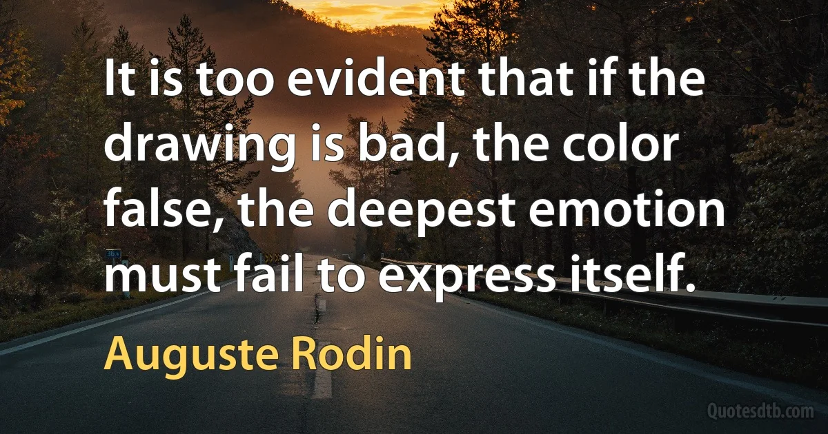 It is too evident that if the drawing is bad, the color false, the deepest emotion must fail to express itself. (Auguste Rodin)