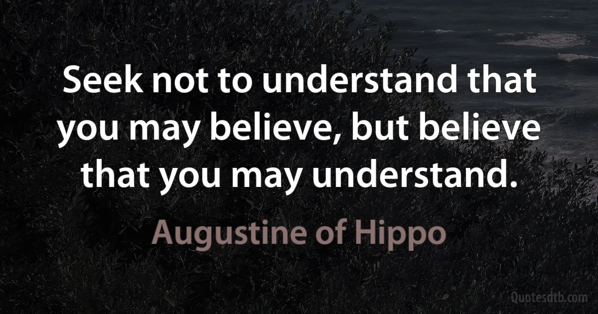 Seek not to understand that you may believe, but believe that you may understand. (Augustine of Hippo)