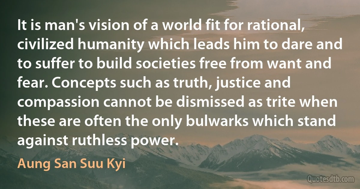 It is man's vision of a world fit for rational, civilized humanity which leads him to dare and to suffer to build societies free from want and fear. Concepts such as truth, justice and compassion cannot be dismissed as trite when these are often the only bulwarks which stand against ruthless power. (Aung San Suu Kyi)