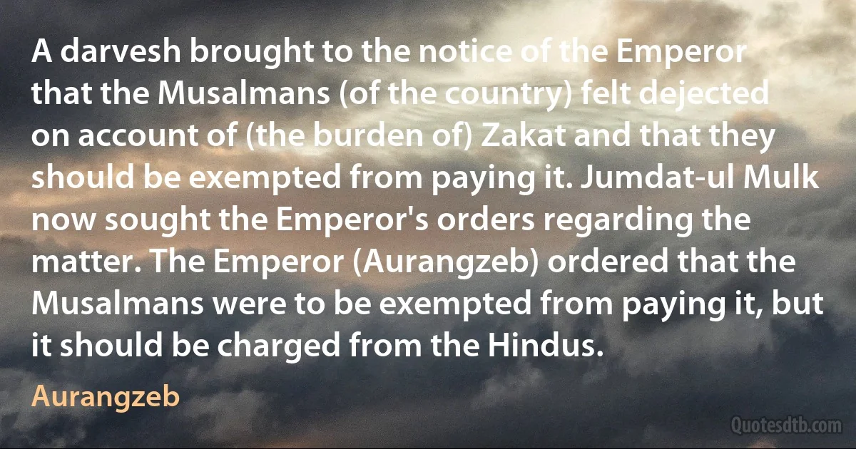 A darvesh brought to the notice of the Emperor that the Musalmans (of the country) felt dejected on account of (the burden of) Zakat and that they should be exempted from paying it. Jumdat-ul Mulk now sought the Emperor's orders regarding the matter. The Emperor (Aurangzeb) ordered that the Musalmans were to be exempted from paying it, but it should be charged from the Hindus. (Aurangzeb)