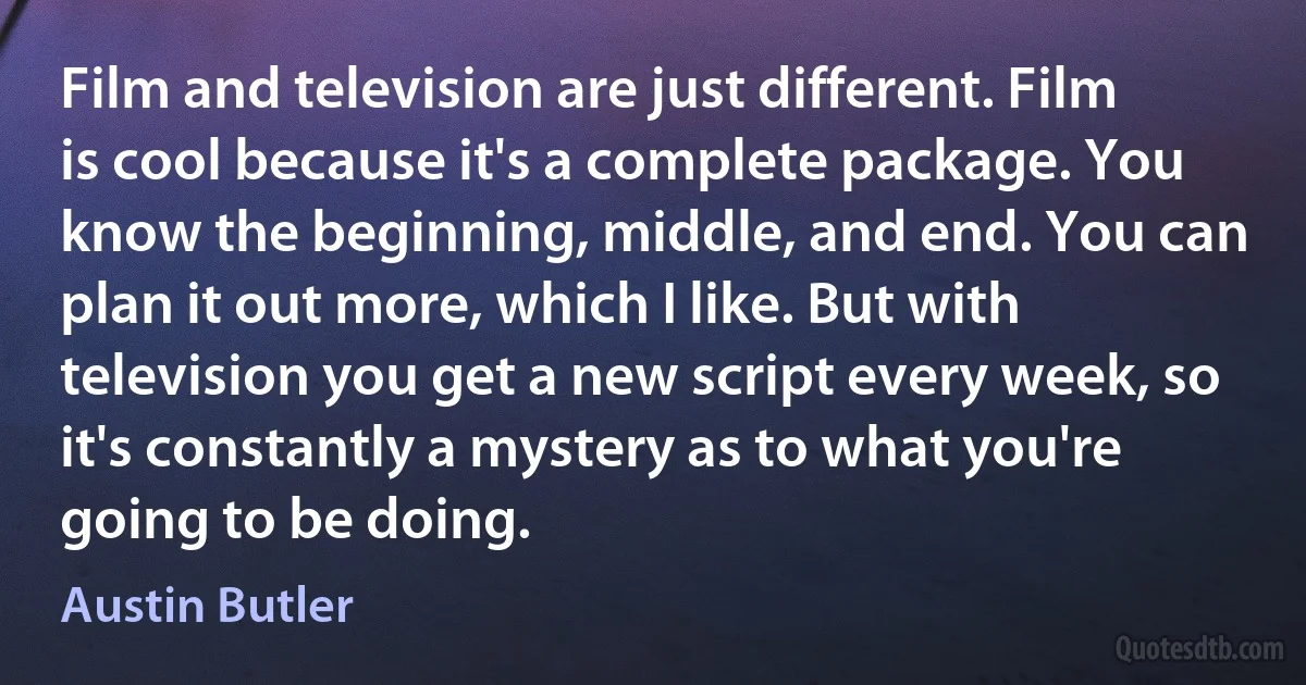 Film and television are just different. Film is cool because it's a complete package. You know the beginning, middle, and end. You can plan it out more, which I like. But with television you get a new script every week, so it's constantly a mystery as to what you're going to be doing. (Austin Butler)