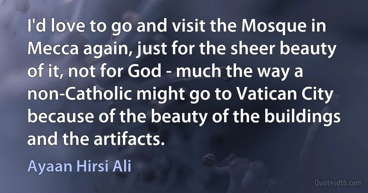 I'd love to go and visit the Mosque in Mecca again, just for the sheer beauty of it, not for God - much the way a non-Catholic might go to Vatican City because of the beauty of the buildings and the artifacts. (Ayaan Hirsi Ali)