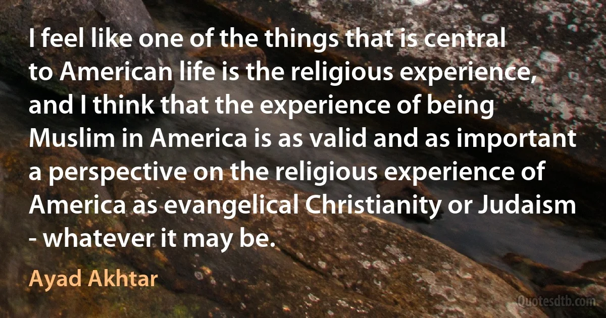 I feel like one of the things that is central to American life is the religious experience, and I think that the experience of being Muslim in America is as valid and as important a perspective on the religious experience of America as evangelical Christianity or Judaism - whatever it may be. (Ayad Akhtar)