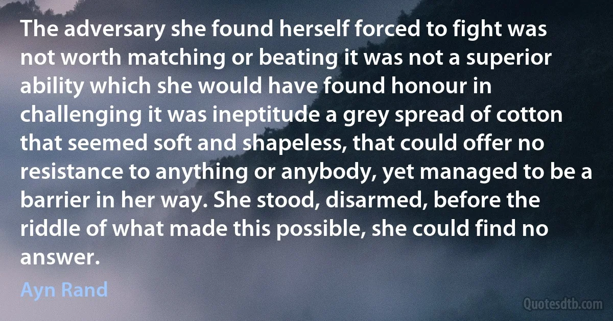 The adversary she found herself forced to fight was not worth matching or beating it was not a superior ability which she would have found honour in challenging it was ineptitude a grey spread of cotton that seemed soft and shapeless, that could offer no resistance to anything or anybody, yet managed to be a barrier in her way. She stood, disarmed, before the riddle of what made this possible, she could find no answer. (Ayn Rand)