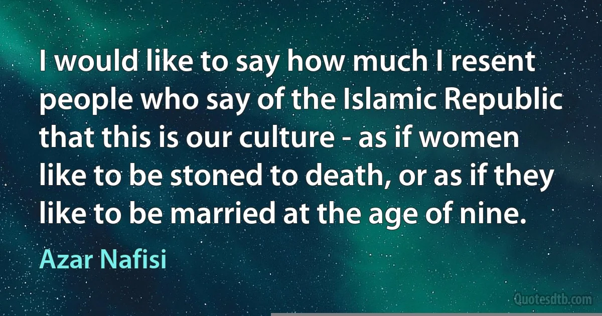 I would like to say how much I resent people who say of the Islamic Republic that this is our culture - as if women like to be stoned to death, or as if they like to be married at the age of nine. (Azar Nafisi)