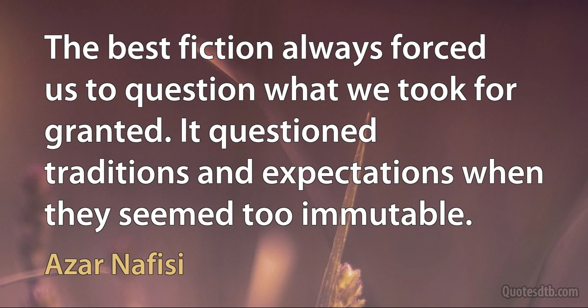 The best fiction always forced us to question what we took for granted. It questioned traditions and expectations when they seemed too immutable. (Azar Nafisi)