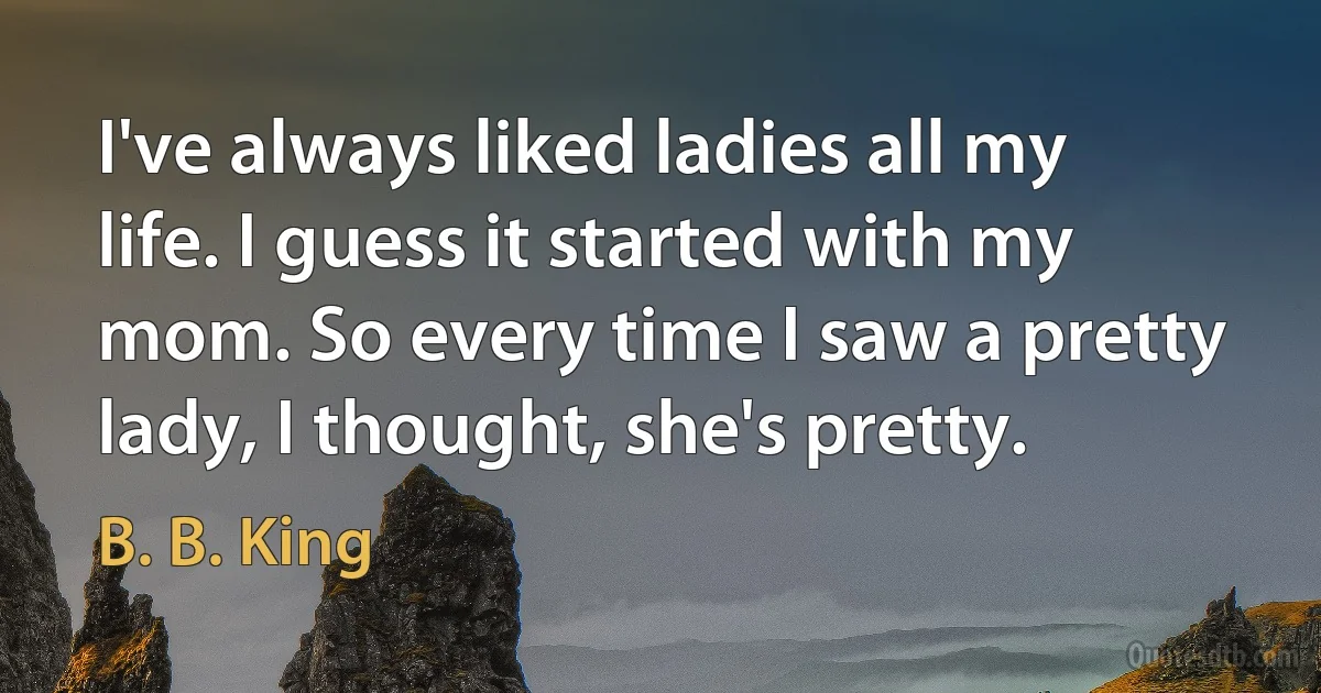 I've always liked ladies all my life. I guess it started with my mom. So every time I saw a pretty lady, I thought, she's pretty. (B. B. King)