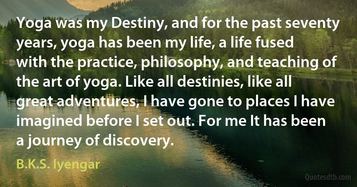 Yoga was my Destiny, and for the past seventy years, yoga has been my life, a life fused with the practice, philosophy, and teaching of the art of yoga. Like all destinies, like all great adventures, I have gone to places I have imagined before I set out. For me It has been a journey of discovery. (B.K.S. Iyengar)