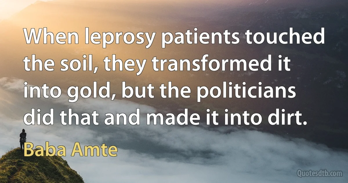 When leprosy patients touched the soil, they transformed it into gold, but the politicians did that and made it into dirt. (Baba Amte)