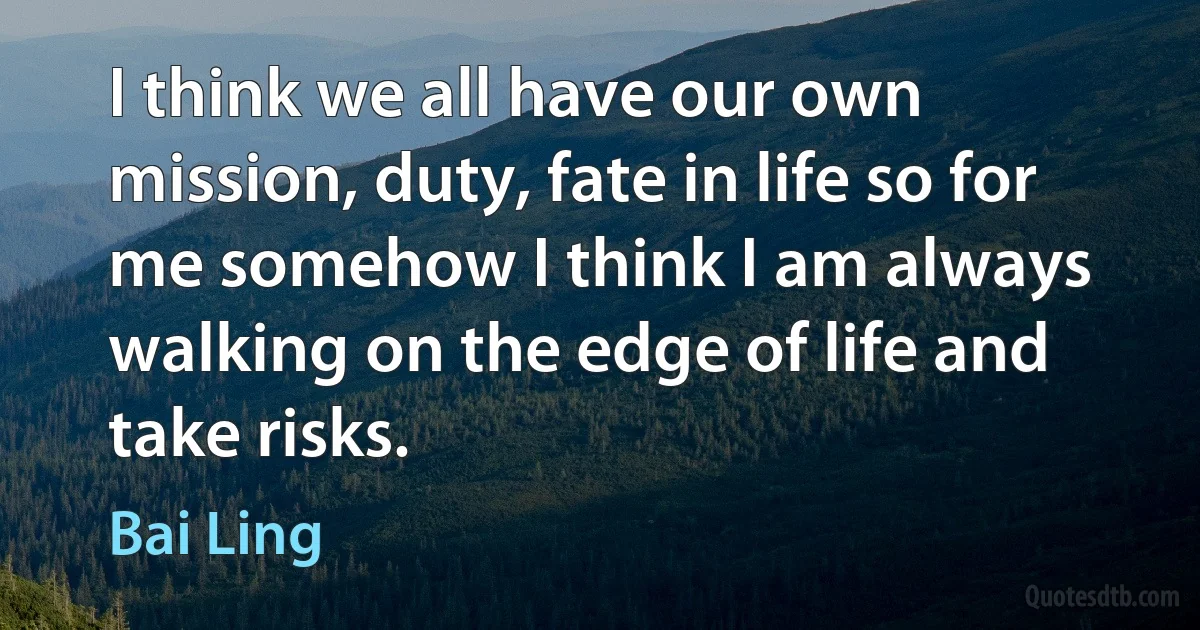 I think we all have our own mission, duty, fate in life so for me somehow I think I am always walking on the edge of life and take risks. (Bai Ling)