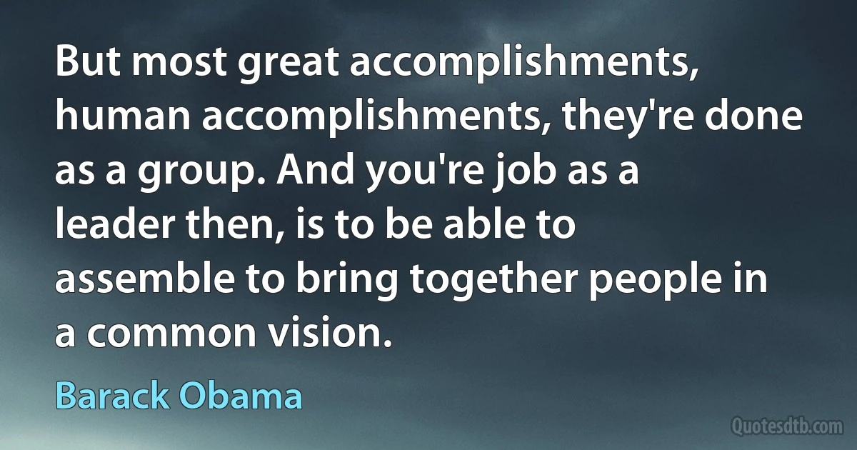 But most great accomplishments, human accomplishments, they're done as a group. And you're job as a leader then, is to be able to assemble to bring together people in a common vision. (Barack Obama)