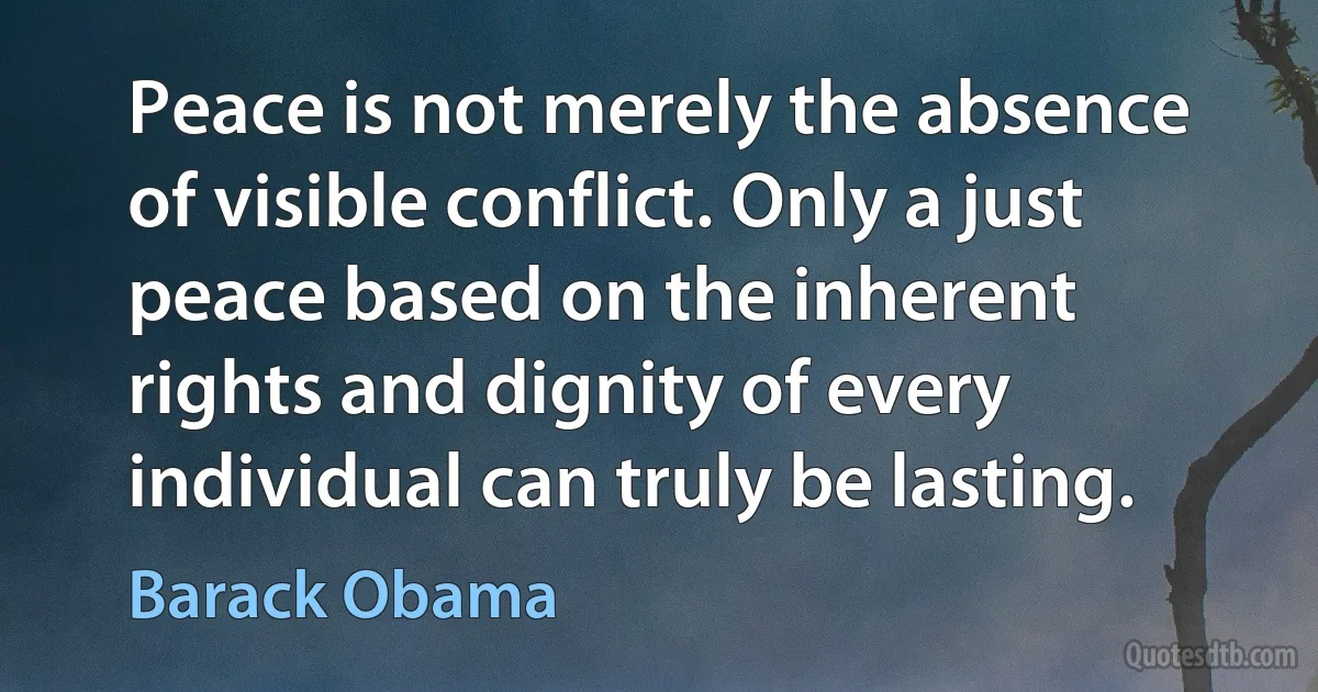 Peace is not merely the absence of visible conflict. Only a just peace based on the inherent rights and dignity of every individual can truly be lasting. (Barack Obama)