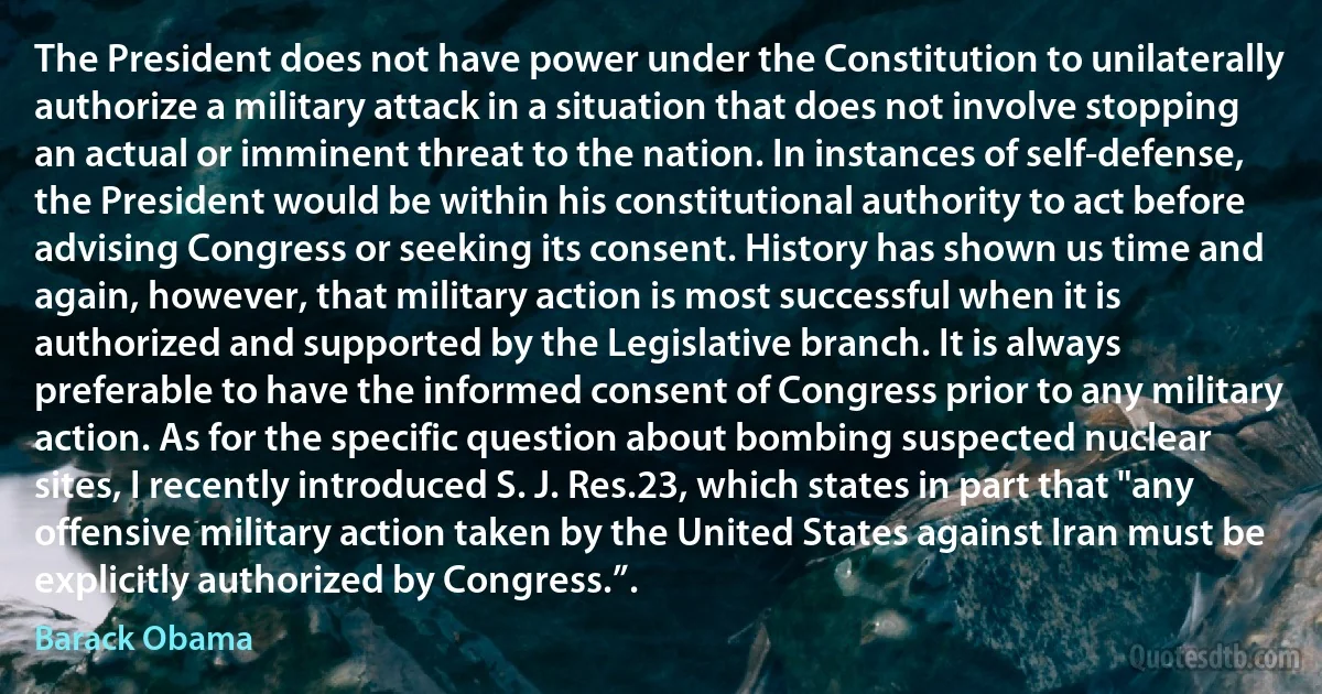 The President does not have power under the Constitution to unilaterally authorize a military attack in a situation that does not involve stopping an actual or imminent threat to the nation. In instances of self-defense, the President would be within his constitutional authority to act before advising Congress or seeking its consent. History has shown us time and again, however, that military action is most successful when it is authorized and supported by the Legislative branch. It is always preferable to have the informed consent of Congress prior to any military action. As for the specific question about bombing suspected nuclear sites, I recently introduced S. J. Res.23, which states in part that "any offensive military action taken by the United States against Iran must be explicitly authorized by Congress.”. (Barack Obama)