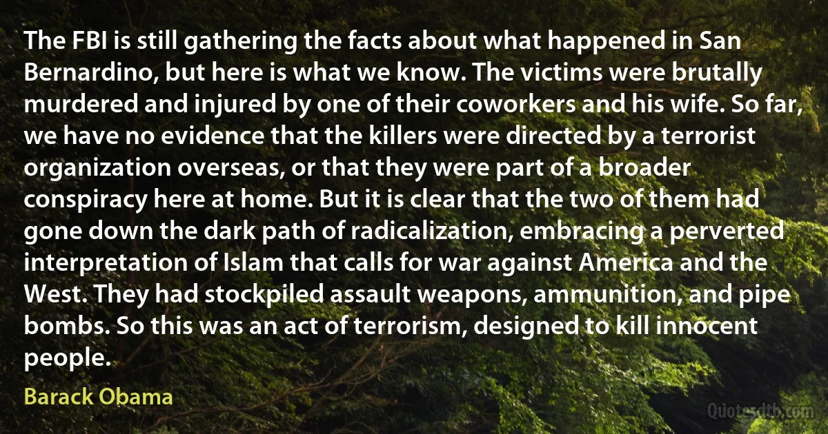 The FBI is still gathering the facts about what happened in San Bernardino, but here is what we know. The victims were brutally murdered and injured by one of their coworkers and his wife. So far, we have no evidence that the killers were directed by a terrorist organization overseas, or that they were part of a broader conspiracy here at home. But it is clear that the two of them had gone down the dark path of radicalization, embracing a perverted interpretation of Islam that calls for war against America and the West. They had stockpiled assault weapons, ammunition, and pipe bombs. So this was an act of terrorism, designed to kill innocent people. (Barack Obama)