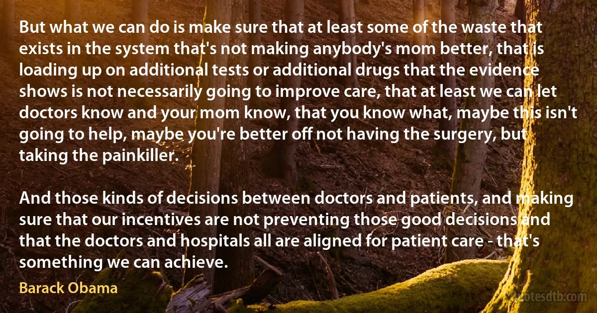 But what we can do is make sure that at least some of the waste that exists in the system that's not making anybody's mom better, that is loading up on additional tests or additional drugs that the evidence shows is not necessarily going to improve care, that at least we can let doctors know and your mom know, that you know what, maybe this isn't going to help, maybe you're better off not having the surgery, but taking the painkiller.

And those kinds of decisions between doctors and patients, and making sure that our incentives are not preventing those good decisions and that the doctors and hospitals all are aligned for patient care - that's something we can achieve. (Barack Obama)