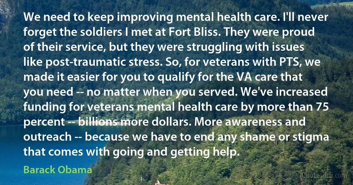 We need to keep improving mental health care. I'll never forget the soldiers I met at Fort Bliss. They were proud of their service, but they were struggling with issues like post-traumatic stress. So, for veterans with PTS, we made it easier for you to qualify for the VA care that you need -- no matter when you served. We've increased funding for veterans mental health care by more than 75 percent -- billions more dollars. More awareness and outreach -- because we have to end any shame or stigma that comes with going and getting help. (Barack Obama)