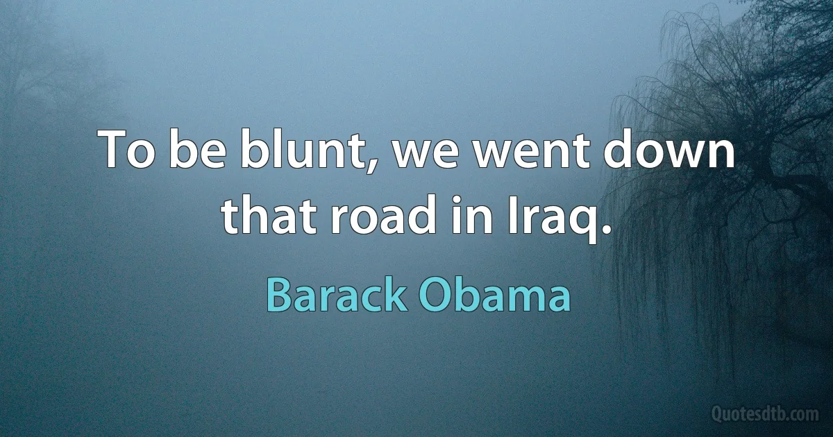 To be blunt, we went down that road in Iraq. (Barack Obama)