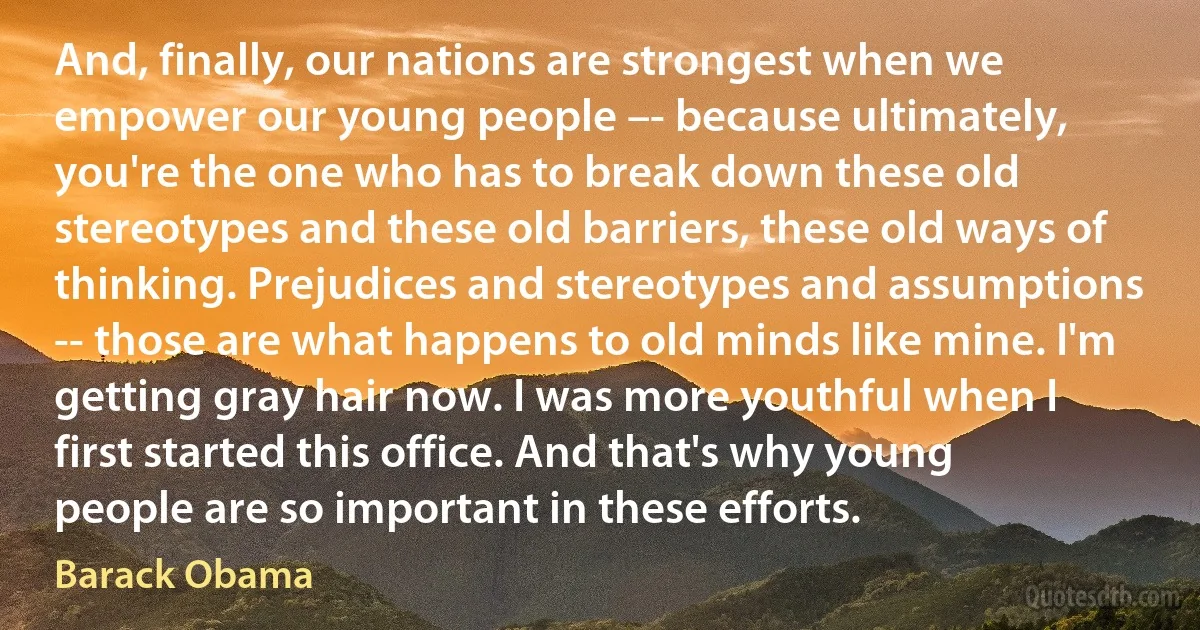 And, finally, our nations are strongest when we empower our young people –- because ultimately, you're the one who has to break down these old stereotypes and these old barriers, these old ways of thinking. Prejudices and stereotypes and assumptions -- those are what happens to old minds like mine. I'm getting gray hair now. I was more youthful when I first started this office. And that's why young people are so important in these efforts. (Barack Obama)