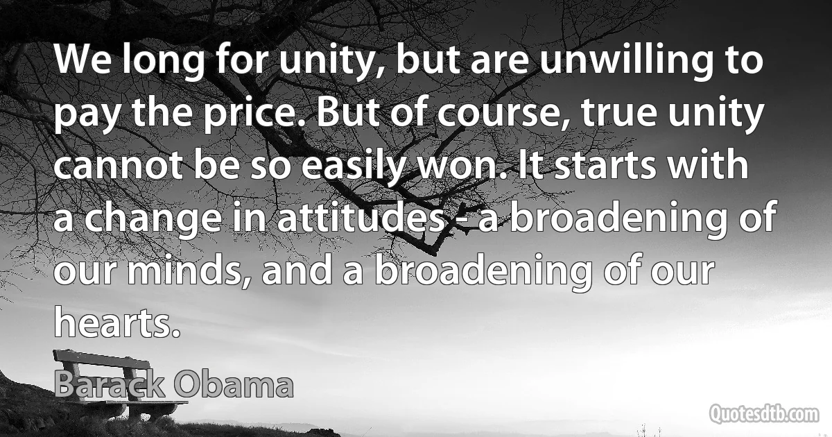 We long for unity, but are unwilling to pay the price. But of course, true unity cannot be so easily won. It starts with a change in attitudes - a broadening of our minds, and a broadening of our hearts. (Barack Obama)