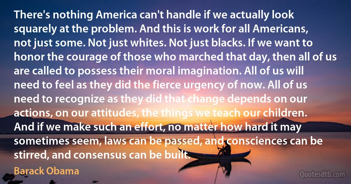 There's nothing America can't handle if we actually look squarely at the problem. And this is work for all Americans, not just some. Not just whites. Not just blacks. If we want to honor the courage of those who marched that day, then all of us are called to possess their moral imagination. All of us will need to feel as they did the fierce urgency of now. All of us need to recognize as they did that change depends on our actions, on our attitudes, the things we teach our children. And if we make such an effort, no matter how hard it may sometimes seem, laws can be passed, and consciences can be stirred, and consensus can be built. (Barack Obama)