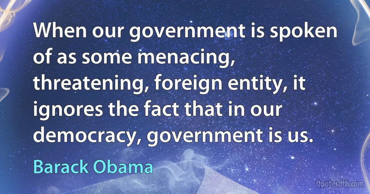 When our government is spoken of as some menacing, threatening, foreign entity, it ignores the fact that in our democracy, government is us. (Barack Obama)