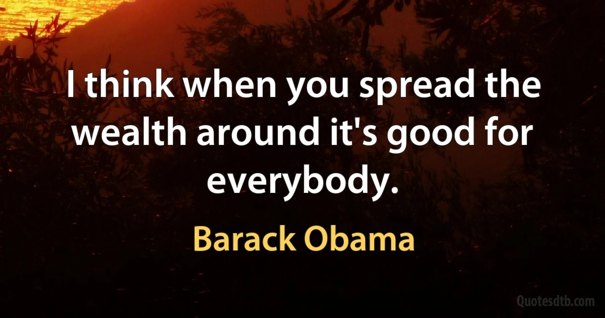 I think when you spread the wealth around it's good for everybody. (Barack Obama)