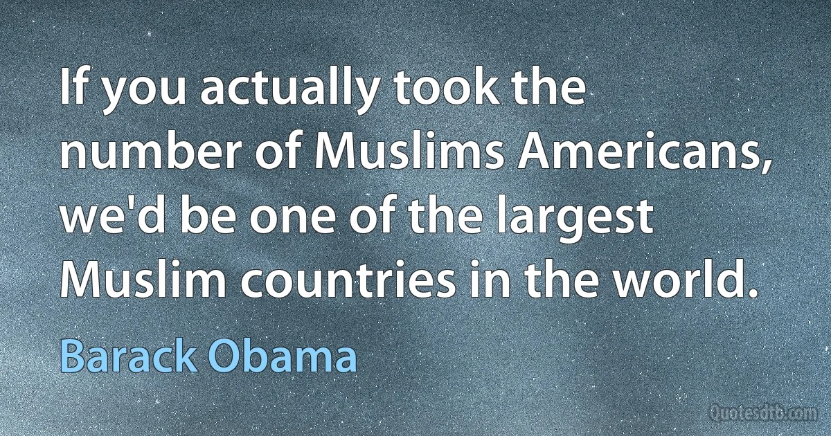 If you actually took the number of Muslims Americans, we'd be one of the largest Muslim countries in the world. (Barack Obama)