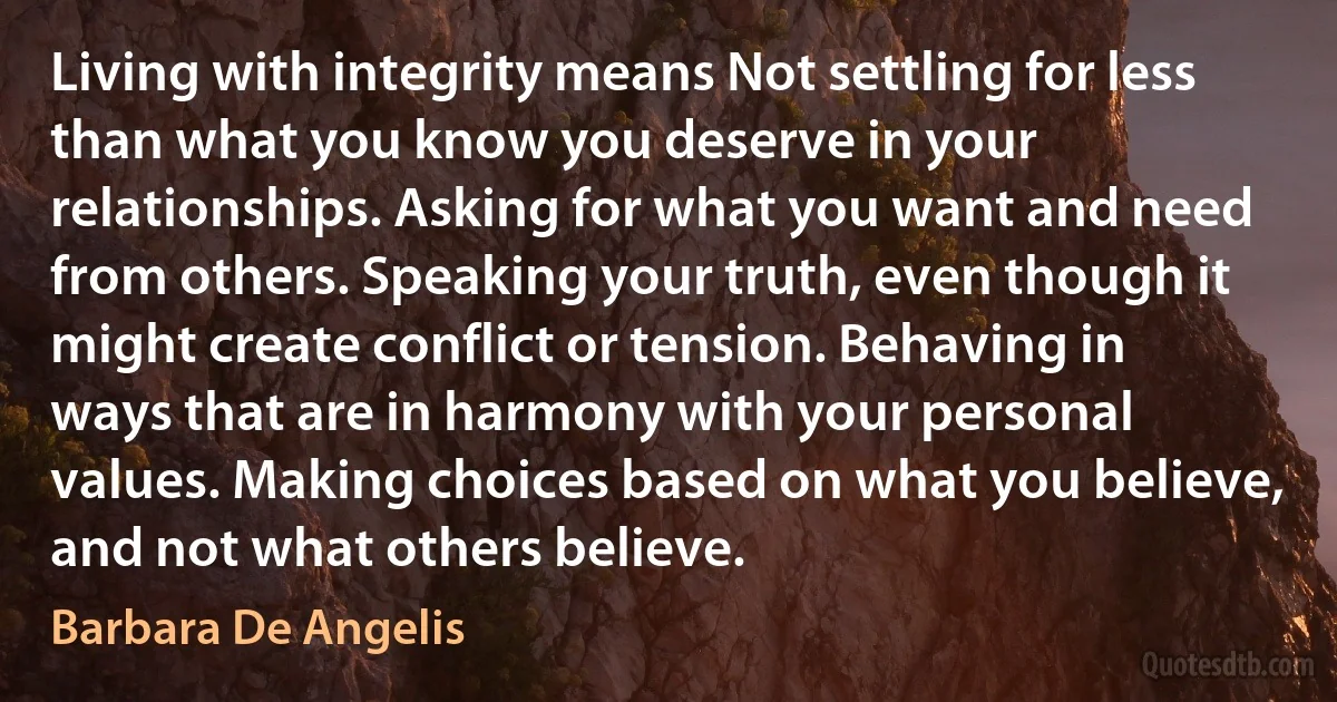 Living with integrity means Not settling for less than what you know you deserve in your relationships. Asking for what you want and need from others. Speaking your truth, even though it might create conflict or tension. Behaving in ways that are in harmony with your personal values. Making choices based on what you believe, and not what others believe. (Barbara De Angelis)