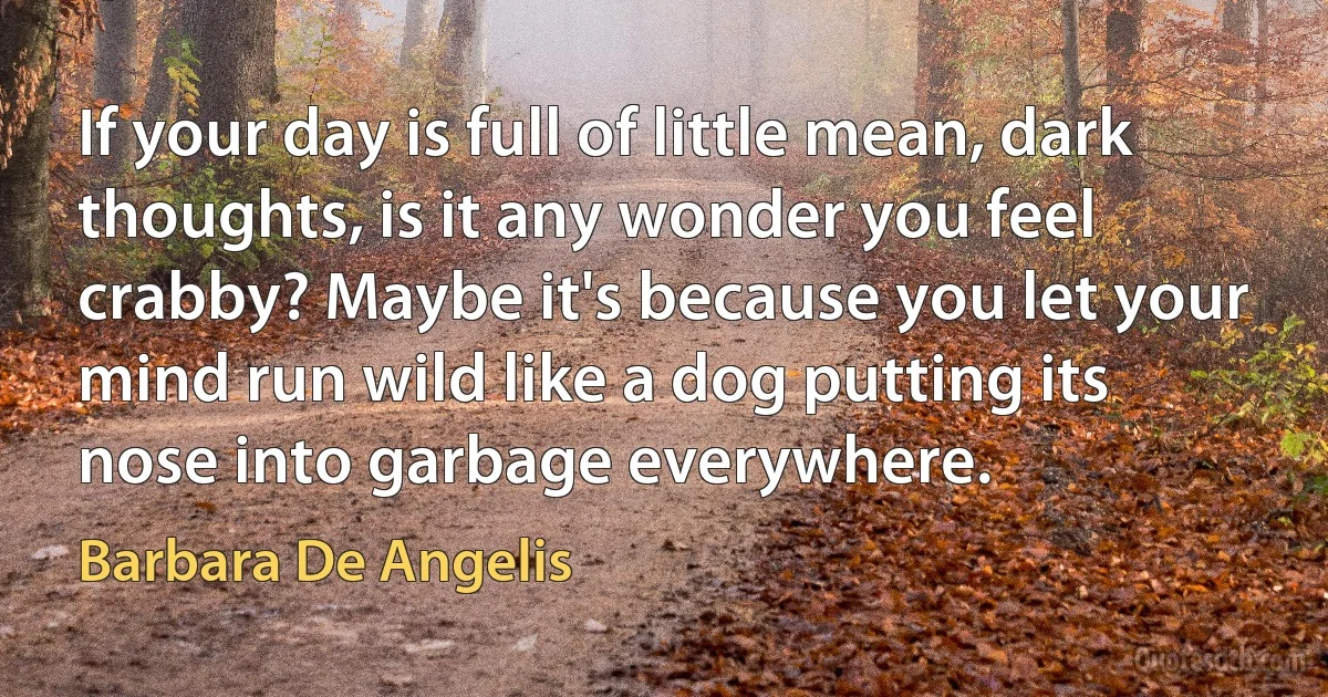 If your day is full of little mean, dark thoughts, is it any wonder you feel crabby? Maybe it's because you let your mind run wild like a dog putting its nose into garbage everywhere. (Barbara De Angelis)