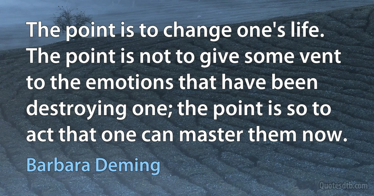 The point is to change one's life. The point is not to give some vent to the emotions that have been destroying one; the point is so to act that one can master them now. (Barbara Deming)