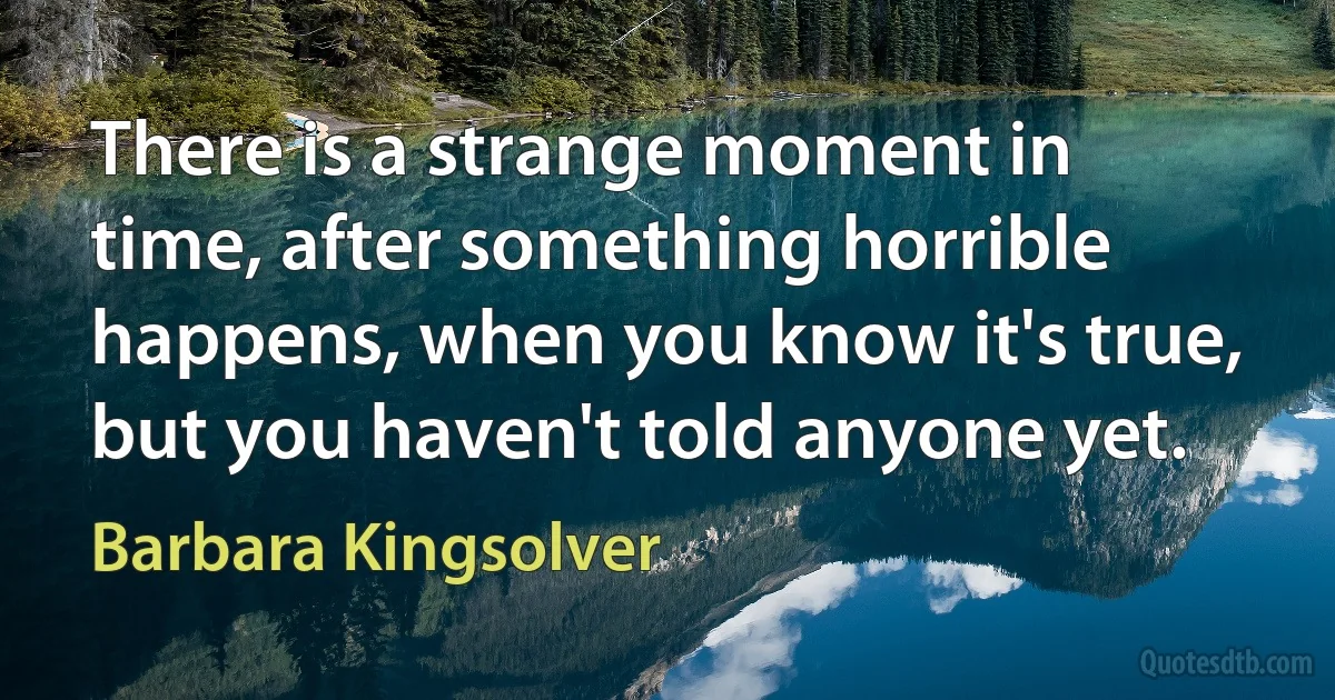 There is a strange moment in time, after something horrible happens, when you know it's true, but you haven't told anyone yet. (Barbara Kingsolver)