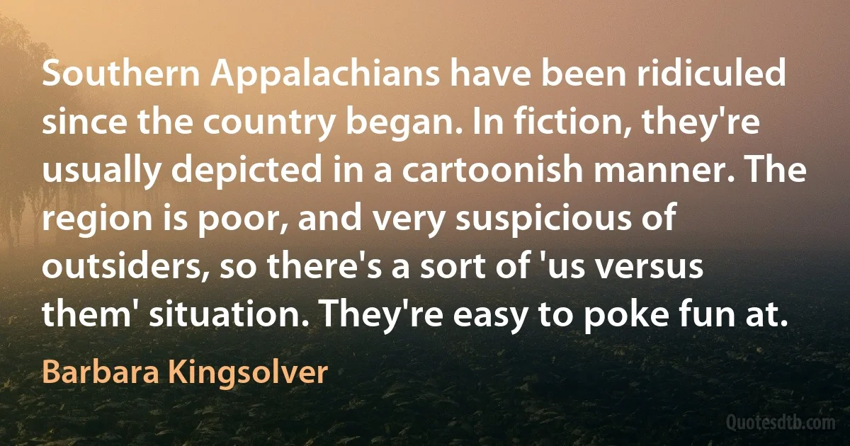 Southern Appalachians have been ridiculed since the country began. In fiction, they're usually depicted in a cartoonish manner. The region is poor, and very suspicious of outsiders, so there's a sort of 'us versus them' situation. They're easy to poke fun at. (Barbara Kingsolver)