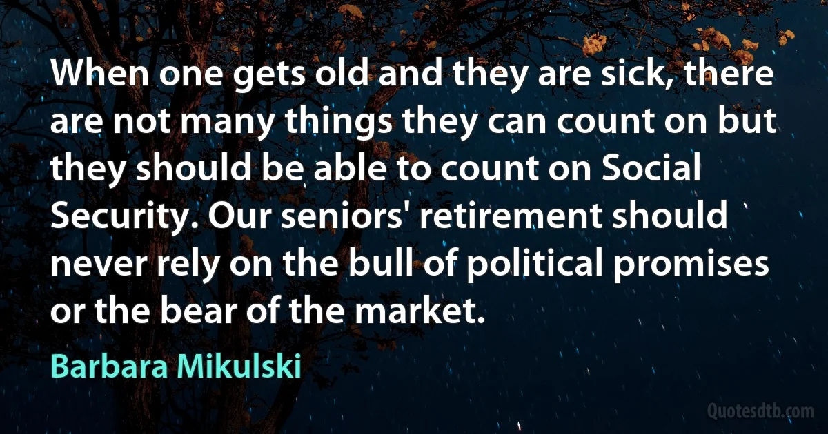 When one gets old and they are sick, there are not many things they can count on but they should be able to count on Social Security. Our seniors' retirement should never rely on the bull of political promises or the bear of the market. (Barbara Mikulski)