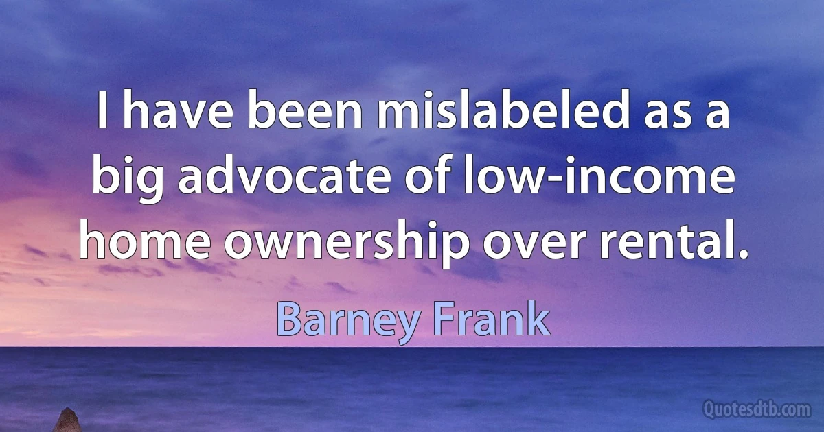 I have been mislabeled as a big advocate of low-income home ownership over rental. (Barney Frank)