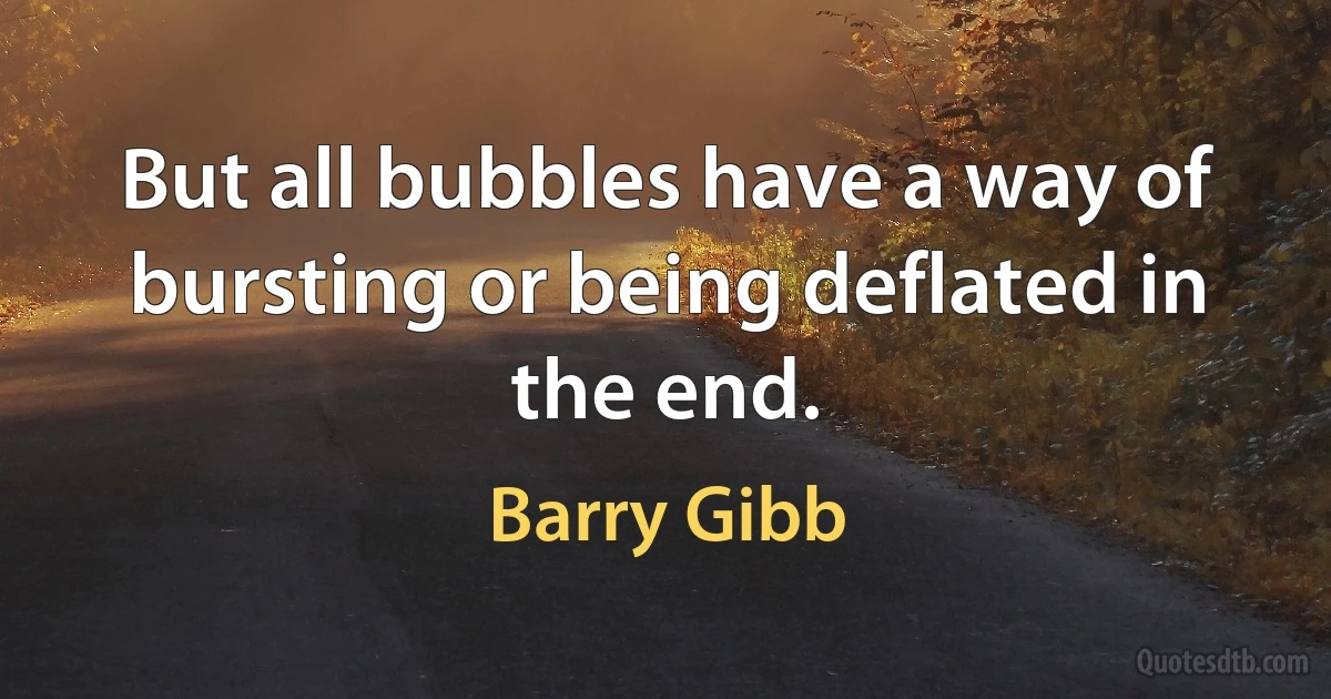 But all bubbles have a way of bursting or being deflated in the end. (Barry Gibb)