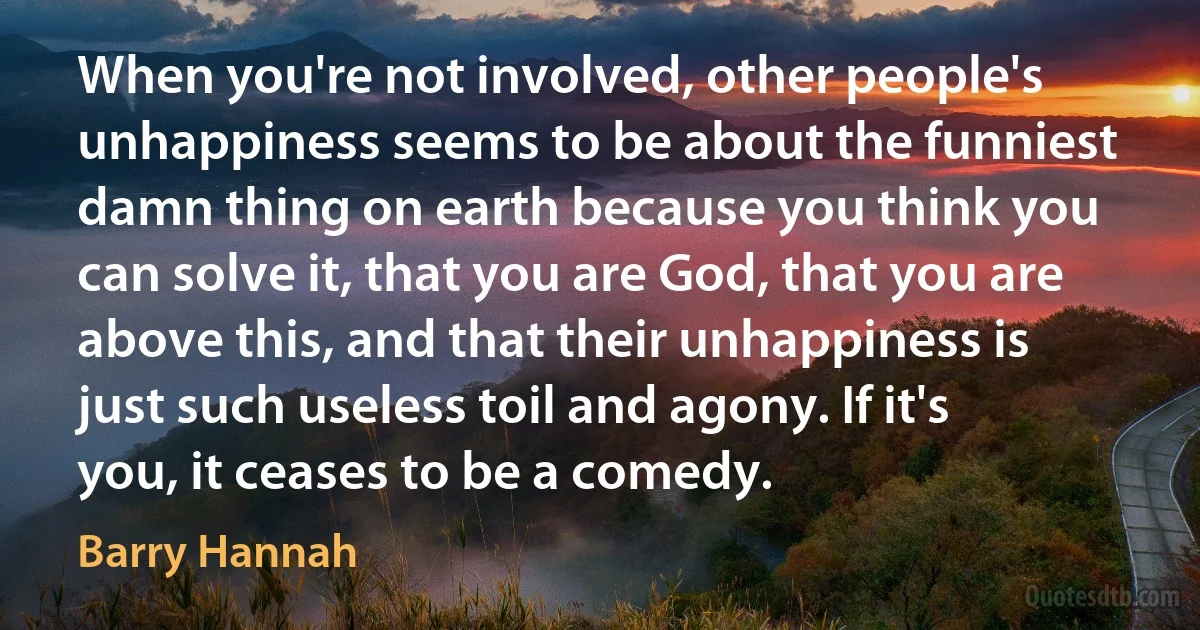 When you're not involved, other people's unhappiness seems to be about the funniest damn thing on earth because you think you can solve it, that you are God, that you are above this, and that their unhappiness is just such useless toil and agony. If it's you, it ceases to be a comedy. (Barry Hannah)